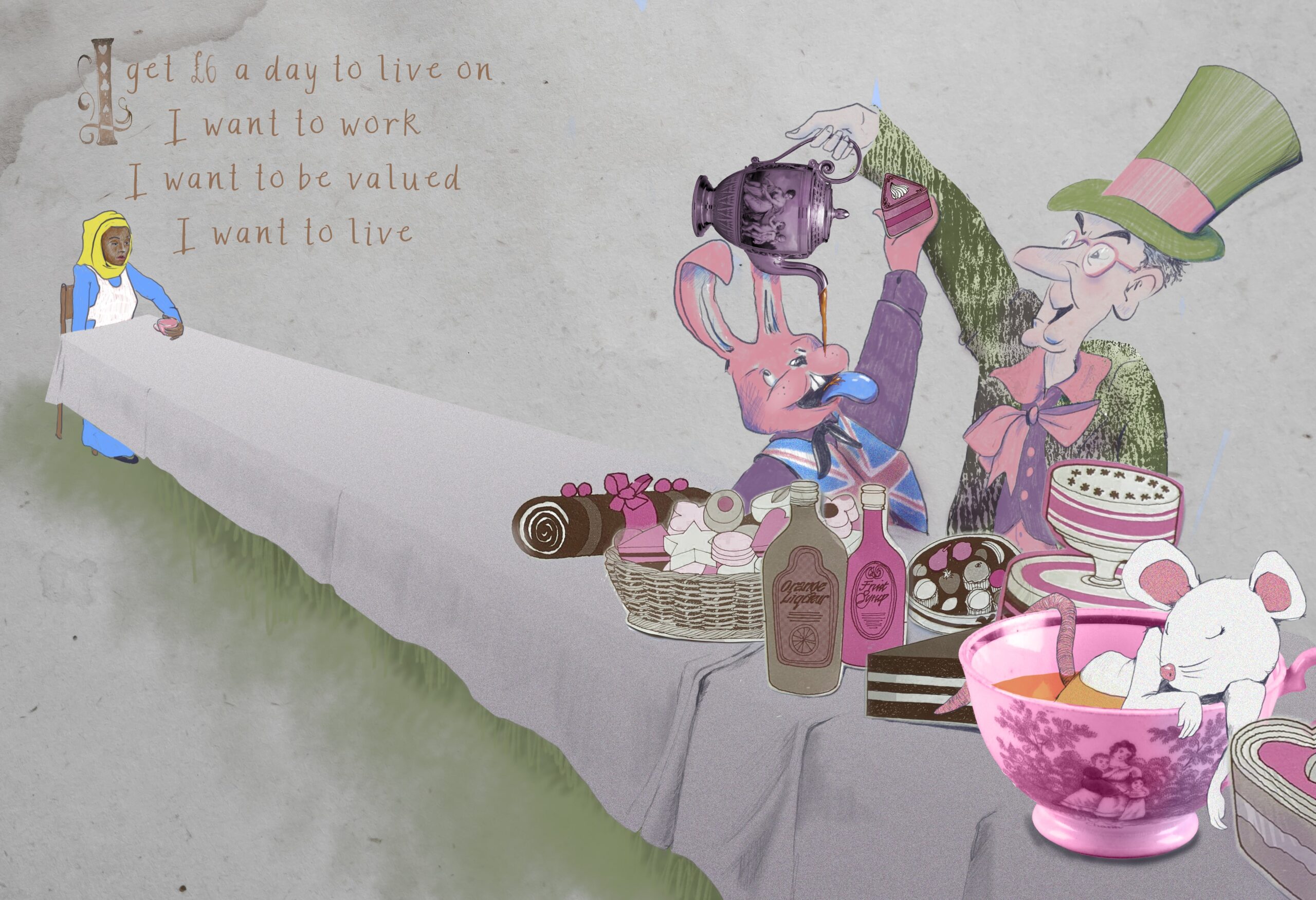 Alice sits at the far end of the table. To the right of the image a man in a top hat pours tea into the mouth of a rabbit in a Union Jack waste coat. They are all sat at a long table laid with a tea party. A mouse is sleeping in a cup. The caption reads "I get £6 a day to live on I want to work, I want to be valued, I want to live\2